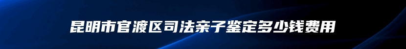 昆明市官渡区司法亲子鉴定多少钱费用