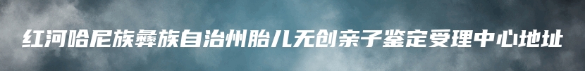 红河哈尼族彝族自治州胎儿无创亲子鉴定受理中心地址