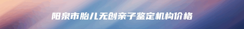 阳泉市胎儿无创亲子鉴定机构价格