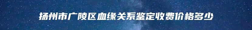 扬州市广陵区血缘关系鉴定收费价格多少
