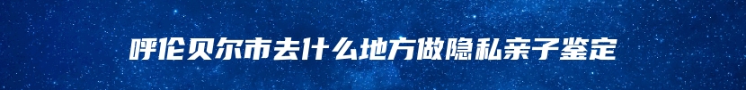 呼伦贝尔市去什么地方做隐私亲子鉴定