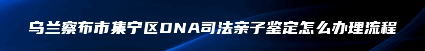 乌兰察布市集宁区DNA司法亲子鉴定怎么办理流程