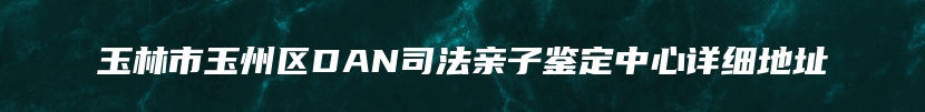 玉林市玉州区DAN司法亲子鉴定中心详细地址