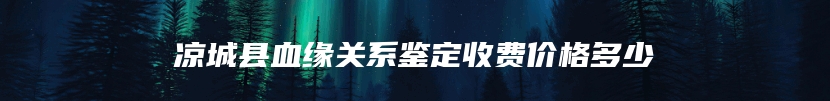 凉城县血缘关系鉴定收费价格多少