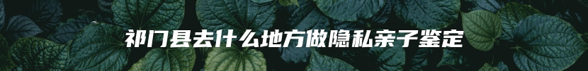 祁门县去什么地方做隐私亲子鉴定