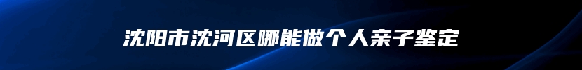 沈阳市沈河区哪能做个人亲子鉴定