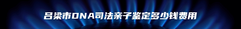 吕梁市DNA司法亲子鉴定多少钱费用