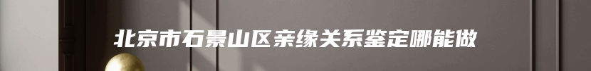 北京市石景山区亲缘关系鉴定哪能做