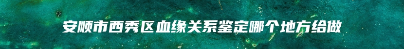 安顺市西秀区血缘关系鉴定哪个地方给做