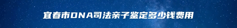 宜春市DNA司法亲子鉴定多少钱费用