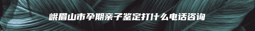 峨眉山市孕期亲子鉴定打什么电话咨询