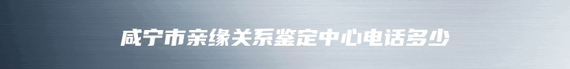 咸宁市亲缘关系鉴定中心电话多少