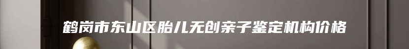 鹤岗市东山区胎儿无创亲子鉴定机构价格