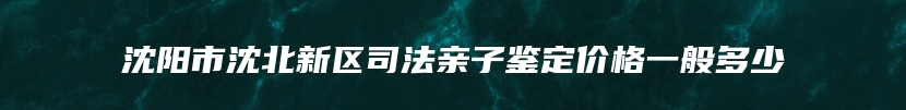 沈阳市沈北新区司法亲子鉴定价格一般多少