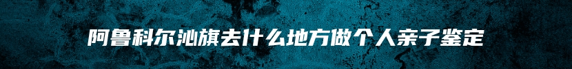阿鲁科尔沁旗去什么地方做个人亲子鉴定