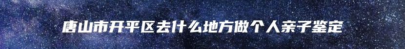 唐山市开平区去什么地方做个人亲子鉴定