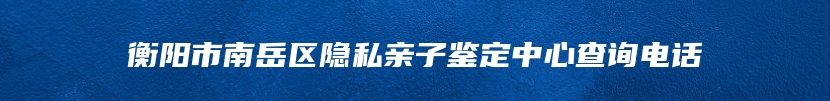 衡阳市南岳区隐私亲子鉴定中心查询电话