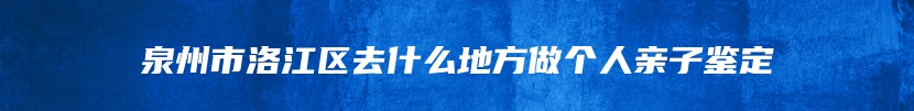 泉州市洛江区去什么地方做个人亲子鉴定