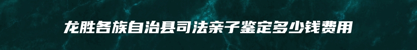 龙胜各族自治县司法亲子鉴定多少钱费用