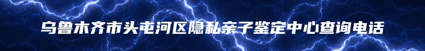 乌鲁木齐市头屯河区隐私亲子鉴定中心查询电话