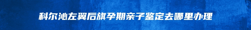 科尔沁左翼后旗孕期亲子鉴定去哪里办理