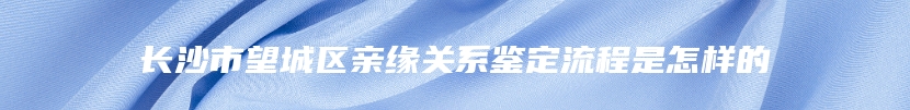 长沙市望城区亲缘关系鉴定流程是怎样的