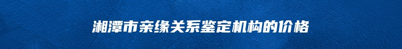 湘潭市亲缘关系鉴定机构的价格