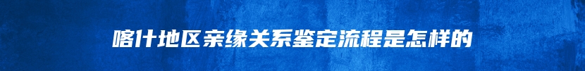 喀什地区亲缘关系鉴定流程是怎样的