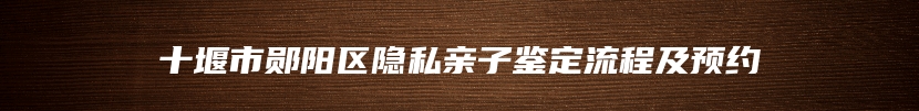 十堰市郧阳区隐私亲子鉴定流程及预约