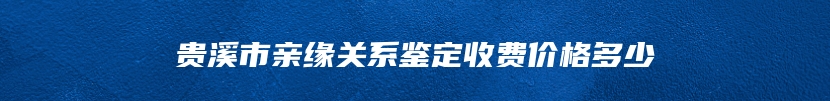 贵溪市亲缘关系鉴定收费价格多少