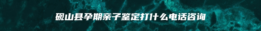 砚山县孕期亲子鉴定打什么电话咨询