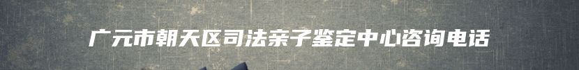 广元市朝天区司法亲子鉴定中心咨询电话