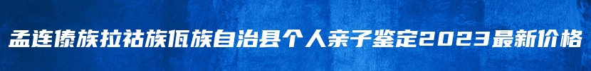 孟连傣族拉祜族佤族自治县个人亲子鉴定2023最新价格