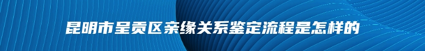 昆明市呈贡区亲缘关系鉴定流程是怎样的