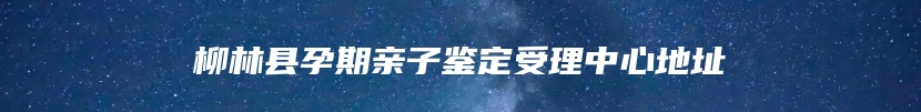 柳林县孕期亲子鉴定受理中心地址