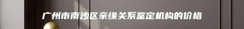 广州市南沙区亲缘关系鉴定机构的价格