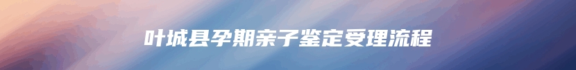 叶城县孕期亲子鉴定受理流程