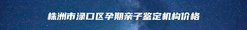 株洲市渌口区孕期亲子鉴定机构价格