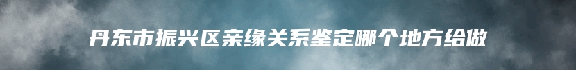 丹东市振兴区亲缘关系鉴定哪个地方给做