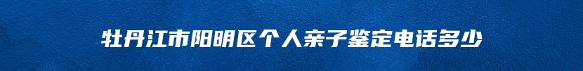 牡丹江市阳明区个人亲子鉴定电话多少