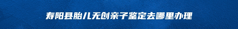 寿阳县胎儿无创亲子鉴定去哪里办理