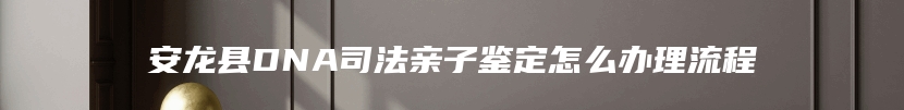 安龙县DNA司法亲子鉴定怎么办理流程