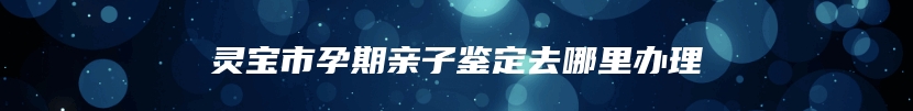 灵宝市孕期亲子鉴定去哪里办理