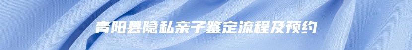 青阳县隐私亲子鉴定流程及预约