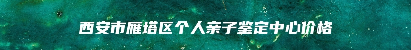 西安市雁塔区个人亲子鉴定中心价格
