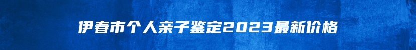 伊春市个人亲子鉴定2023最新价格