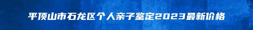 平顶山市石龙区个人亲子鉴定2023最新价格