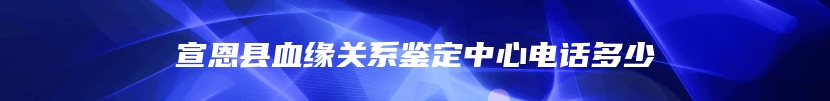 宣恩县血缘关系鉴定中心电话多少