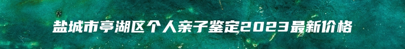 盐城市亭湖区个人亲子鉴定2023最新价格