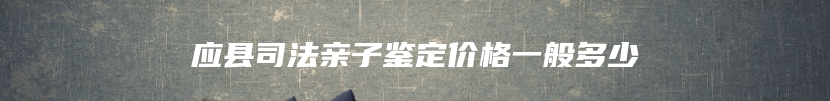 应县司法亲子鉴定价格一般多少